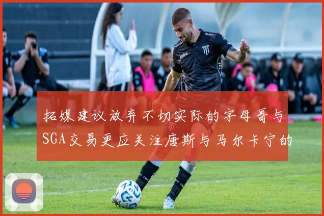 拓媒建议放弃不切实际的字母哥与SGA交易更应关注唐斯与马尔卡宁的潜力