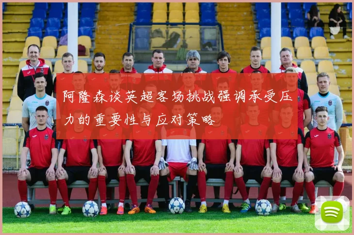 阿隆森谈英超客场挑战强调承受压力的重要性与应对策略