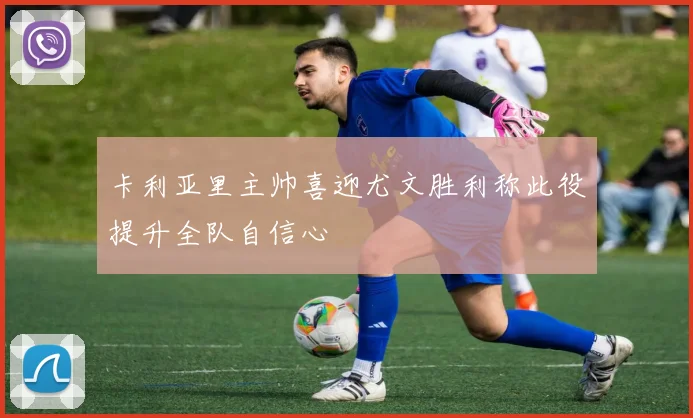 卡利亚里主帅喜迎尤文胜利称此役提升全队自信心