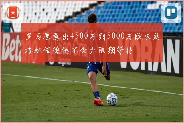 罗马愿意出4500万到5000万欧求购格林伍德他不会无限期等待