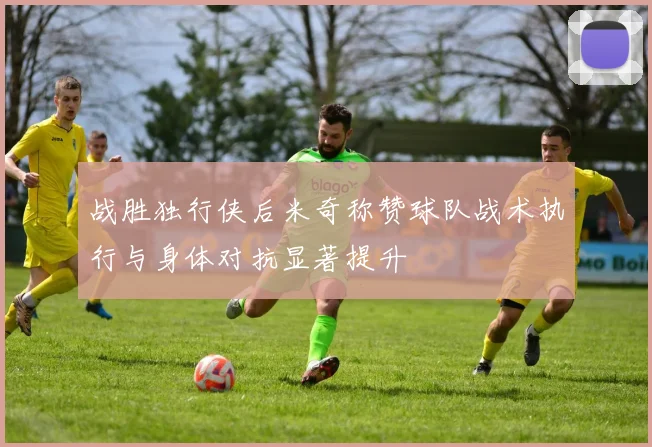 战胜独行侠后米奇称赞球队战术执行与身体对抗显著提升