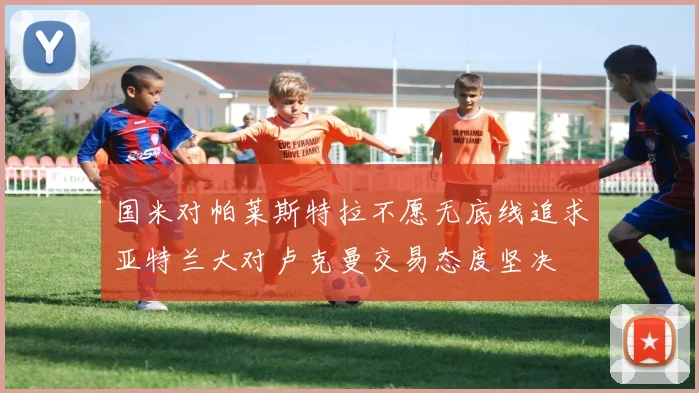 国米对帕莱斯特拉不愿无底线追求亚特兰大对卢克曼交易态度坚决