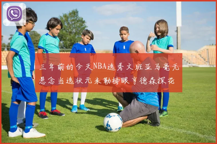 三年前的今天NBA选秀文班亚马毫无悬念当选状元米勒榜眼亨德森探花成就传奇时刻
