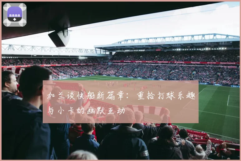 加兰谈快船新篇章：重拾打球乐趣与小卡的幽默互动