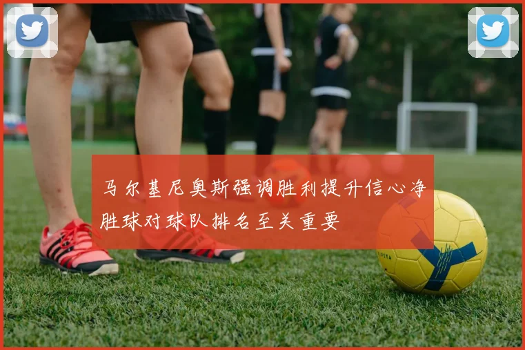 马尔基尼奥斯强调胜利提升信心净胜球对球队排名至关重要