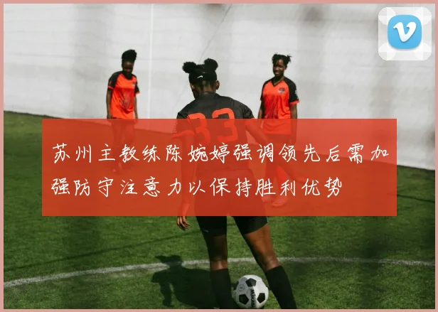 苏州主教练陈婉婷强调领先后需加强防守注意力以保持胜利优势