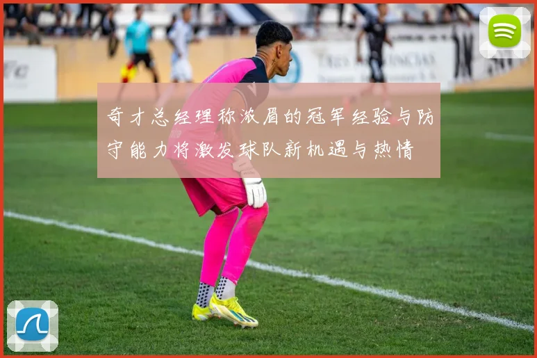 奇才总经理称浓眉的冠军经验与防守能力将激发球队新机遇与热情