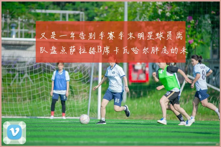 又是一年告别季赛季末明星球员离队盘点萨拉赫B席卡瓦哈尔胖虎的未来去向