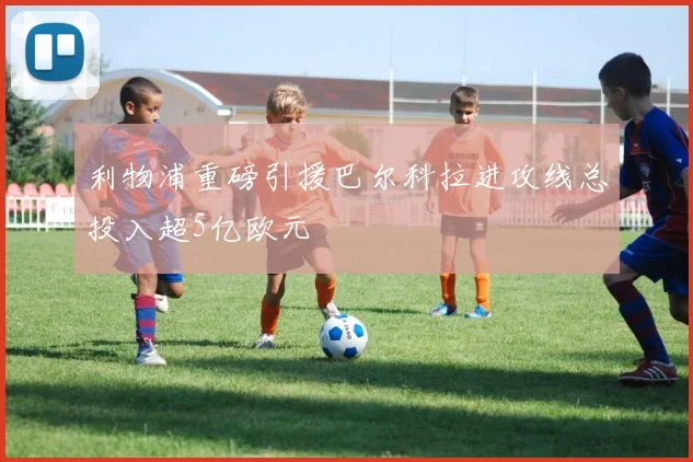 利物浦重磅引援巴尔科拉进攻线总投入超5亿欧元