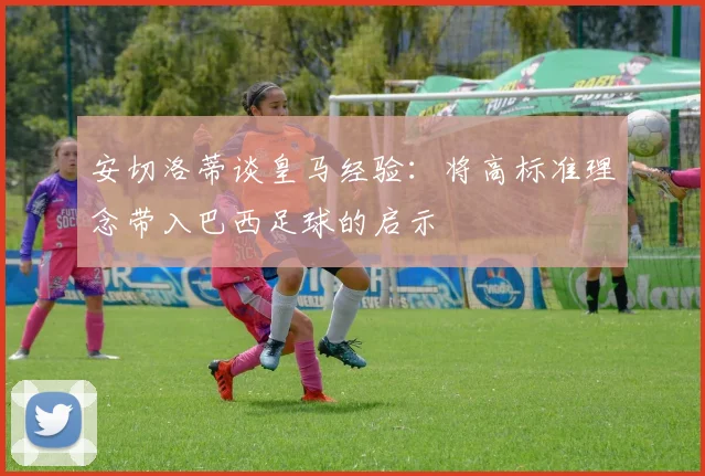 安切洛蒂谈皇马经验：将高标准理念带入巴西足球的启示