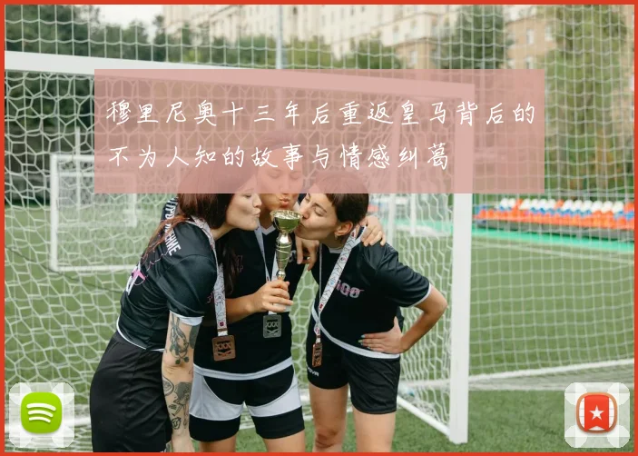 穆里尼奥十三年后重返皇马背后的不为人知的故事与情感纠葛