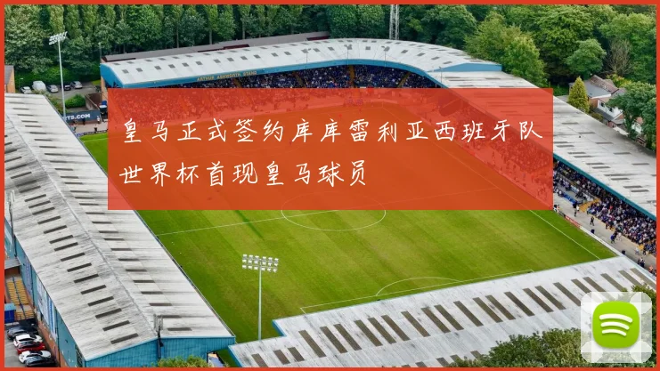 皇马正式签约库库雷利亚西班牙队世界杯首现皇马球员