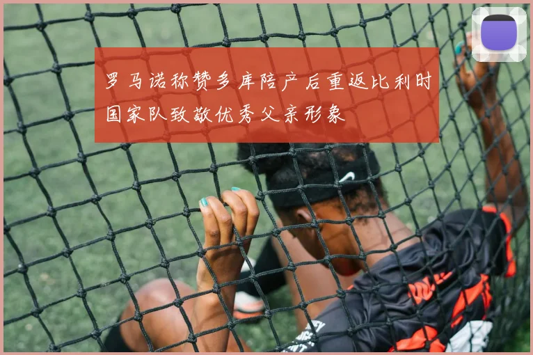 罗马诺称赞多库陪产后重返比利时国家队致敬优秀父亲形象