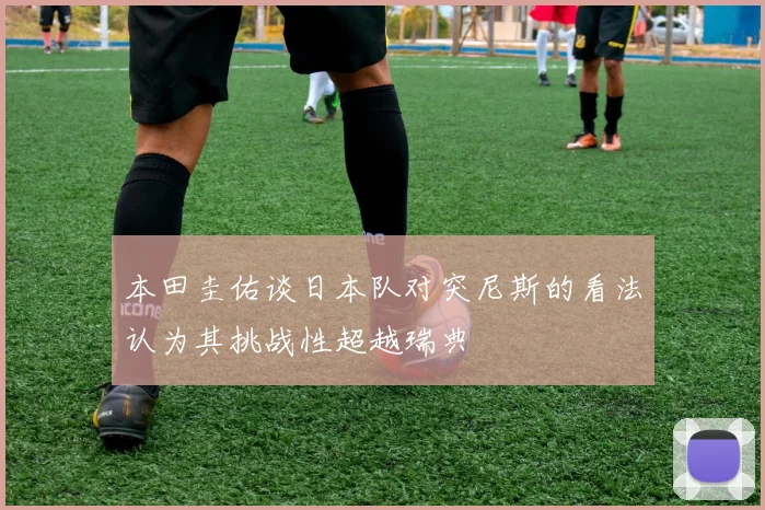 本田圭佑谈日本队对突尼斯的看法认为其挑战性超越瑞典