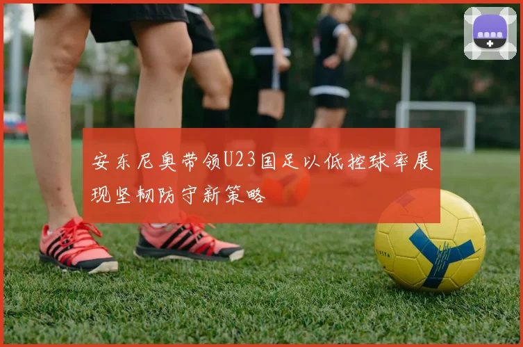 安东尼奥带领U23国足以低控球率展现坚韧防守新策略