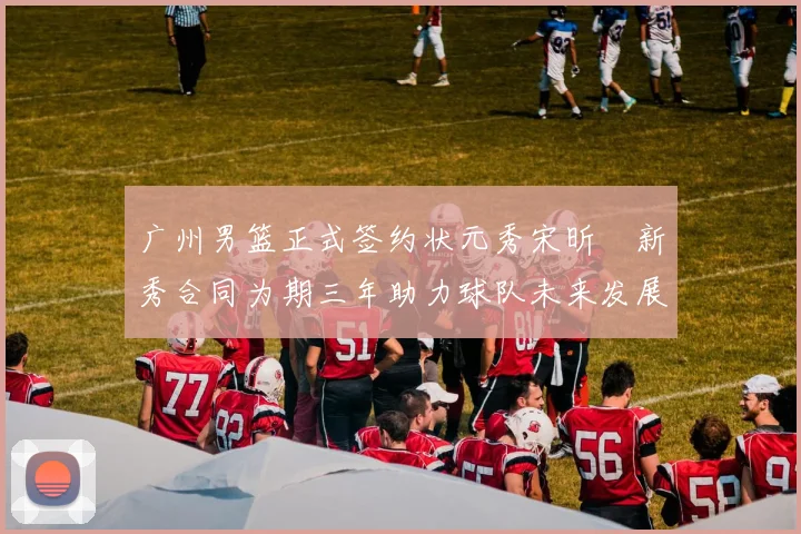 广州男篮正式签约状元秀宋昕澔新秀合同为期三年助力球队未来发展