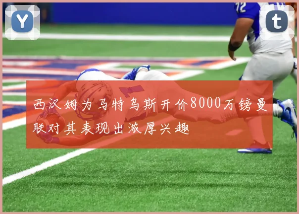 西汉姆为马特乌斯开价8000万镑曼联对其表现出浓厚兴趣