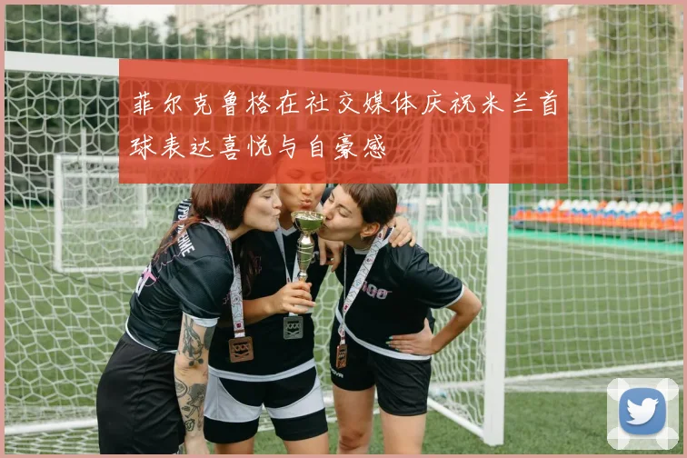 菲尔克鲁格在社交媒体庆祝米兰首球表达喜悦与自豪感