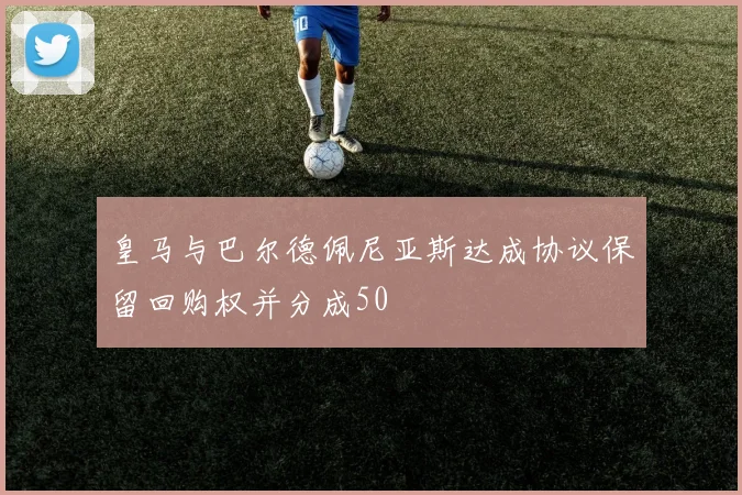 皇马与巴尔德佩尼亚斯达成协议保留回购权并分成50