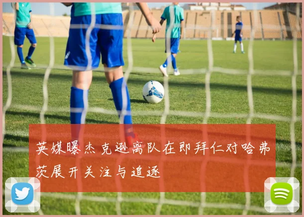 英媒曝杰克逊离队在即拜仁对哈弗茨展开关注与追逐