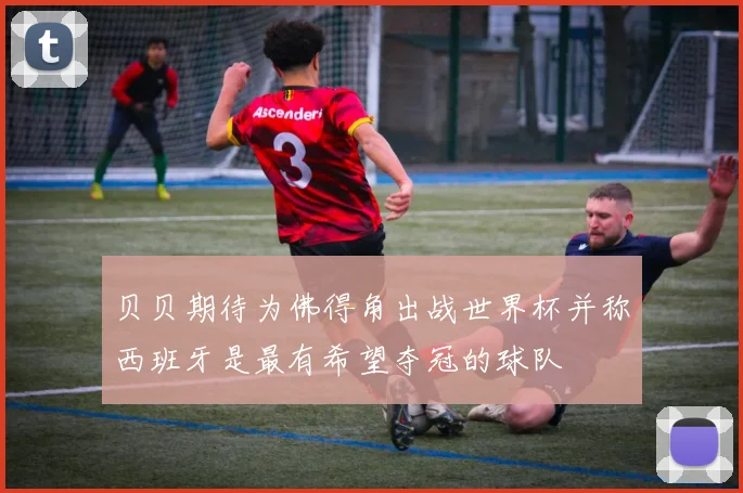 贝贝期待为佛得角出战世界杯并称西班牙是最有希望夺冠的球队