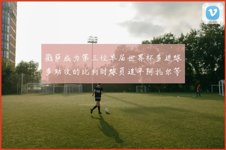 戳萨成为第三位单届世界杯多进球多助攻的比利时球员追平阿扎尔等传奇