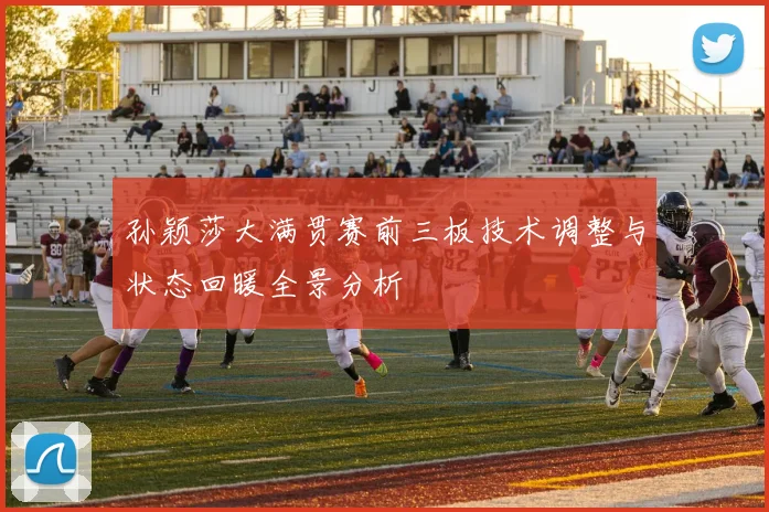 孙颖莎大满贯赛前三板技术调整与状态回暖全景分析