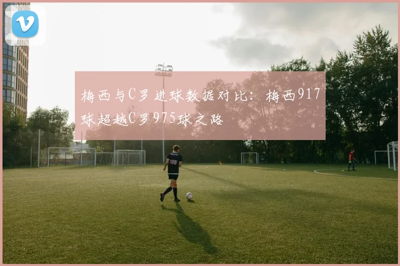 梅西与C罗进球数据对比：梅西917球超越C罗975球之路