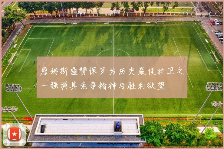 詹姆斯盛赞保罗为历史最佳控卫之一强调其竞争精神与胜利欲望