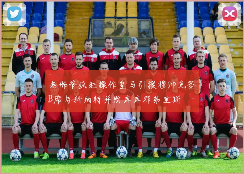 老佛爷疯狂操作皇马引援穆帅免签B席与科纳特并购库库邓弗里斯