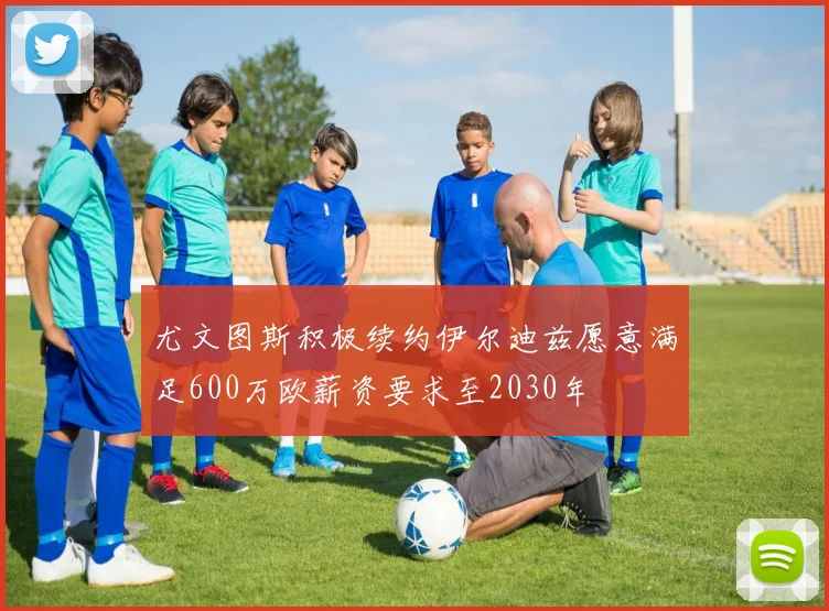 尤文图斯积极续约伊尔迪兹愿意满足600万欧薪资要求至2030年