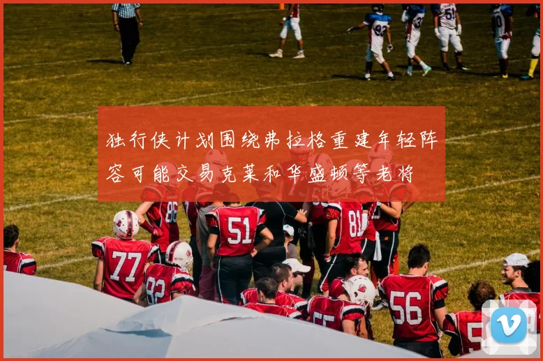 独行侠计划围绕弗拉格重建年轻阵容可能交易克莱和华盛顿等老将