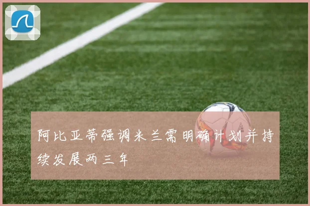 阿比亚蒂强调米兰需明确计划并持续发展两三年