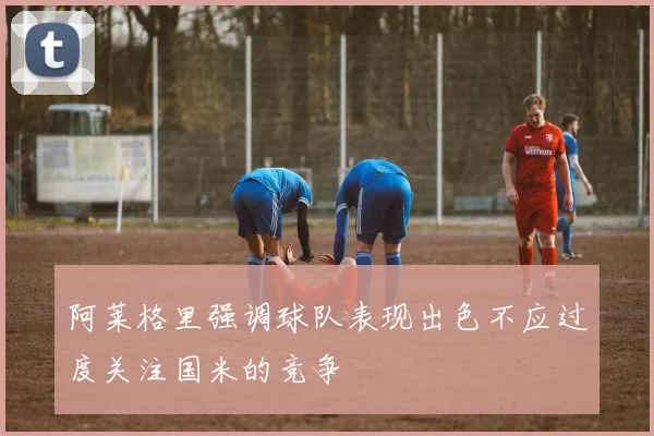 阿莱格里强调球队表现出色不应过度关注国米的竞争