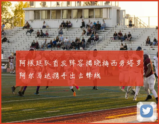 阿根廷队首发阵容揭晓梅西劳塔罗阿尔马达携手出击锋线