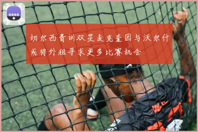 切尔西青训双星麦克奎因与沃尔什或将外租寻求更多比赛机会