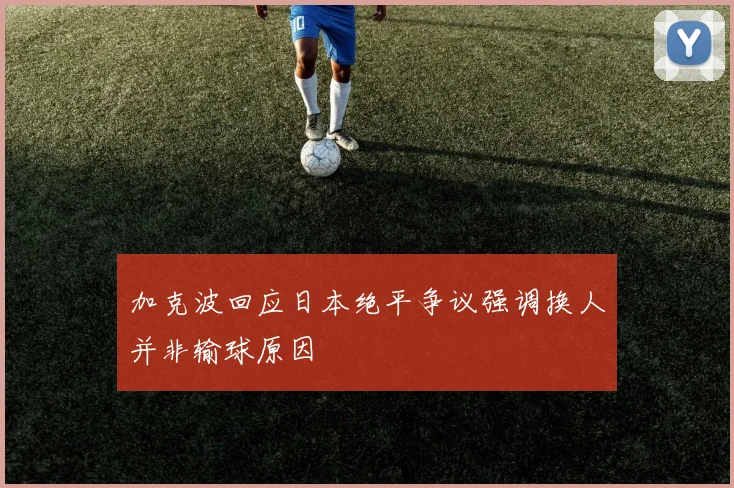 加克波回应日本绝平争议强调换人并非输球原因