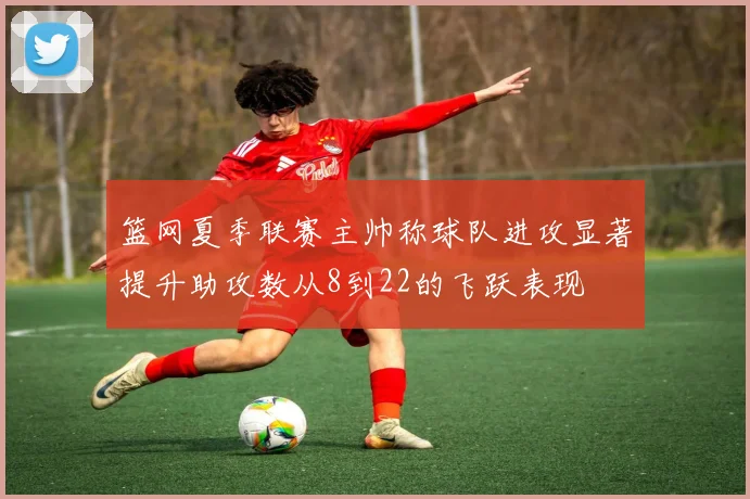 篮网夏季联赛主帅称球队进攻显著提升助攻数从8到22的飞跃表现